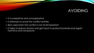 AVOIDING
• It is unassertive and uncooperative
• It attempts to avoid the conflict entirely
• Best used when the conflict is not al all important
• It helps to reduce tension and get back to productive levels and regain
harmony and composure
 