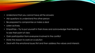 • Understand that you cannot have all the answers
• Ask questions to understand the other person
• Be prepared to compromise or make a deal
• Listen actively
• Empathize – Try to put yourself in their shoes and acknowledge their feelings. Try
to see their point of view
• Gain participation from everyone involved in the conflict
• State the reason to work on a solution
• Deal with the emotional issues first and then address the values and interests
 