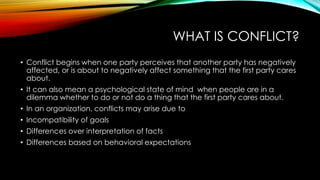 WHAT IS CONFLICT?
• Conflict begins when one party perceives that another party has negatively
affected, or is about to negatively affect something that the first party cares
about.
• It can also mean a psychological state of mind when people are in a
dilemma whether to do or not do a thing that the first party cares about.
• In an organization, conflicts may arise due to
• Incompatibility of goals
• Differences over interpretation of facts
• Differences based on behavioral expectations
 