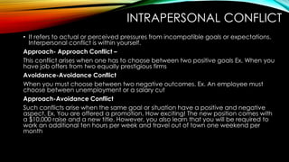 INTRAPERSONAL CONFLICT
• It refers to actual or perceived pressures from incompatible goals or expectations.
Interpersonal conflict is within yourself.
Approach- Approach Conflict –
This conflict arises when one has to choose between two positive goals Ex. When you
have job offers from two equally prestigious firms
Avoidance-Avoidance Conflict
When you must choose between two negative outcomes. Ex. An employee must
choose between unemployment or a salary cut
Approach-Avoidance Conflict
Such conflicts arise when the same goal or situation have a positive and negative
aspect. Ex. You are offered a promotion. How exciting! The new position comes with
a $10,000 raise and a new title. However, you also learn that you will be required to
work an additional ten hours per week and travel out of town one weekend per
month
 