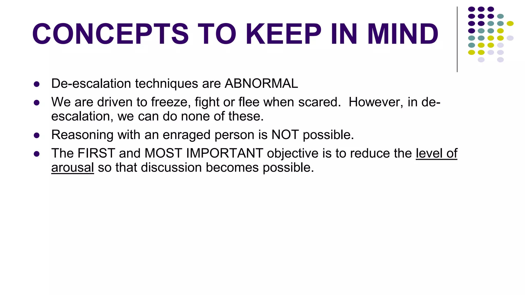 CONCEPTS TO KEEP IN MIND
● De-escalation techniques are ABNORMAL
● We are driven to freeze, fight or flee when scared. However, in de-
escalation, we can do none of these.
● Reasoning with an enraged person is NOT possible.
● The FIRST and MOST IMPORTANT objective is to reduce the level of
arousal so that discussion becomes possible.
 