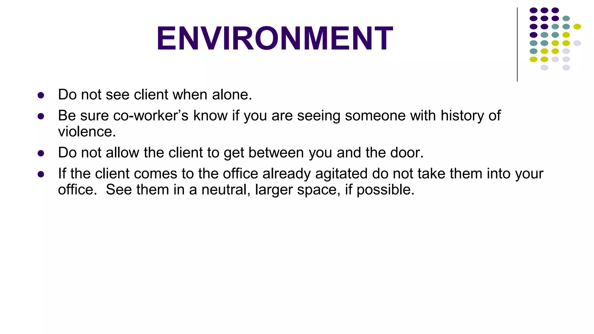 ENVIRONMENT
● Do not see client when alone.
● Be sure co-worker’s know if you are seeing someone with history of
violence.
● Do not allow the client to get between you and the door.
● If the client comes to the office already agitated do not take them into your
office. See them in a neutral, larger space, if possible.
 