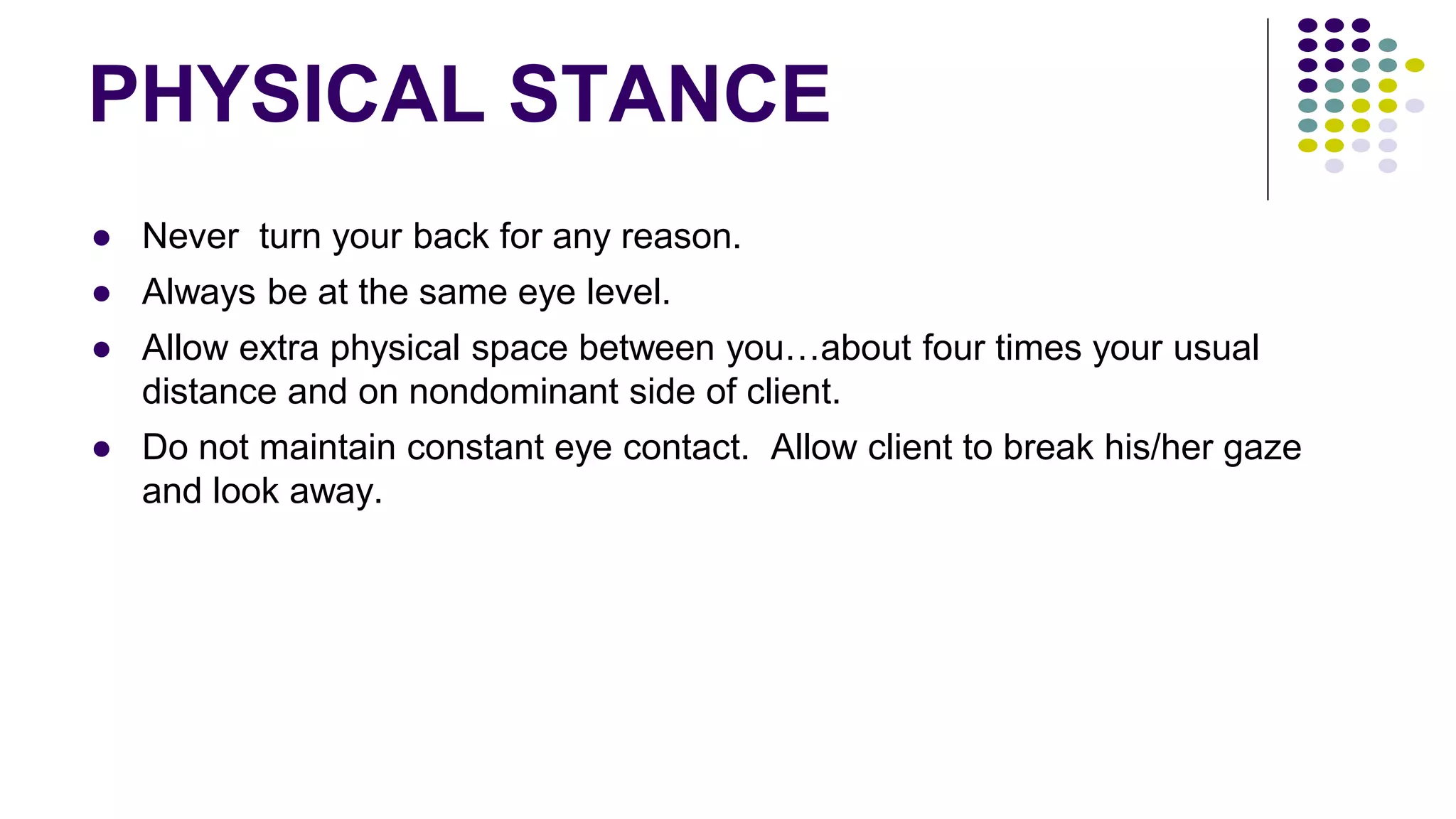 PHYSICAL STANCE
● Never turn your back for any reason.
● Always be at the same eye level.
● Allow extra physical space between you…about four times your usual
distance and on nondominant side of client.
● Do not maintain constant eye contact. Allow client to break his/her gaze
and look away.
 