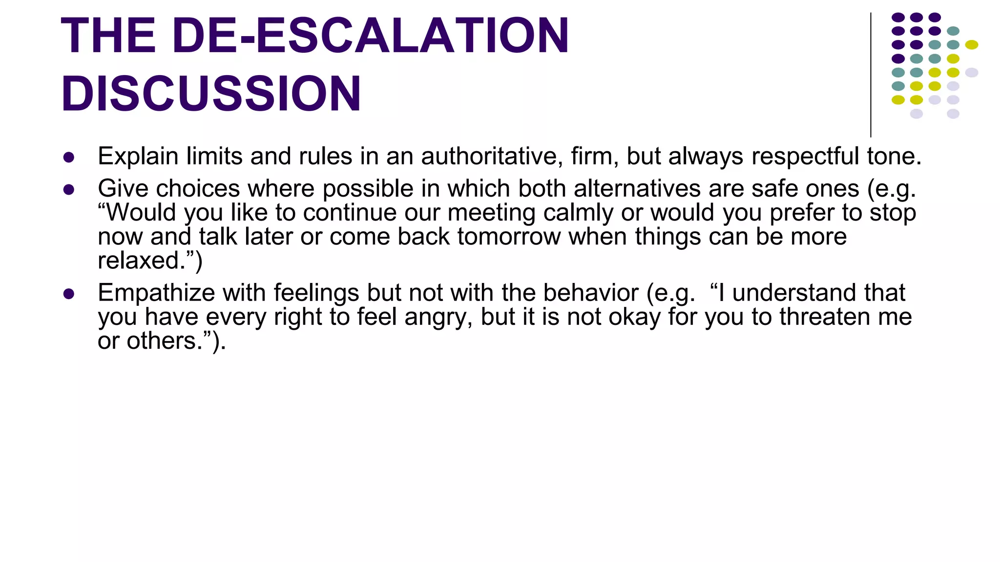 THE DE-ESCALATION
DISCUSSION
● Explain limits and rules in an authoritative, firm, but always respectful tone.
● Give choices where possible in which both alternatives are safe ones (e.g.
“Would you like to continue our meeting calmly or would you prefer to stop
now and talk later or come back tomorrow when things can be more
relaxed.”)
● Empathize with feelings but not with the behavior (e.g. “I understand that
you have every right to feel angry, but it is not okay for you to threaten me
or others.”).
 