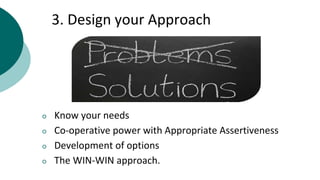 3. Design your Approach
○ Know your needs
○ Co-operative power with Appropriate Assertiveness
○ Development of options
○ The WIN-WIN approach.
 
