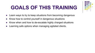 GOALS OF THIS TRAINING
● Learn ways to try to keep situations from becoming dangerous
● Know how to control yourself in dangerous situations
● Know when and how to de-escalate highly charged situations
● Learning safe options when managing agitated clients.
 