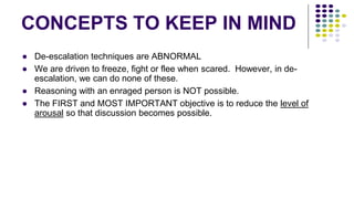 CONCEPTS TO KEEP IN MIND
● De-escalation techniques are ABNORMAL
● We are driven to freeze, fight or flee when scared. However, in de-
escalation, we can do none of these.
● Reasoning with an enraged person is NOT possible.
● The FIRST and MOST IMPORTANT objective is to reduce the level of
arousal so that discussion becomes possible.
 