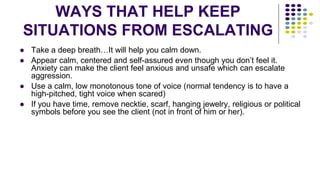 WAYS THAT HELP KEEP
SITUATIONS FROM ESCALATING
● Take a deep breath…It will help you calm down.
● Appear calm, centered and self-assured even though you don’t feel it.
Anxiety can make the client feel anxious and unsafe which can escalate
aggression.
● Use a calm, low monotonous tone of voice (normal tendency is to have a
high-pitched, tight voice when scared)
● If you have time, remove necktie, scarf, hanging jewelry, religious or political
symbols before you see the client (not in front of him or her).
 