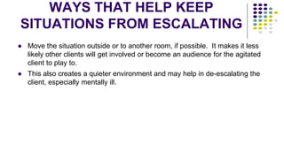 WAYS THAT HELP KEEP
SITUATIONS FROM ESCALATING
● Move the situation outside or to another room, if possible. It makes it less
likely other clients will get involved or become an audience for the agitated
client to play to.
● This also creates a quieter environment and may help in de-escalating the
client, especially mentally ill.
 
