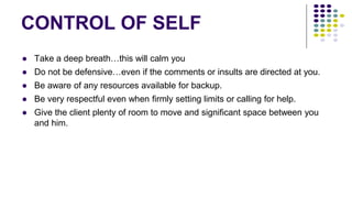 CONTROL OF SELF
● Take a deep breath…this will calm you
● Do not be defensive…even if the comments or insults are directed at you.
● Be aware of any resources available for backup.
● Be very respectful even when firmly setting limits or calling for help.
● Give the client plenty of room to move and significant space between you
and him.
 