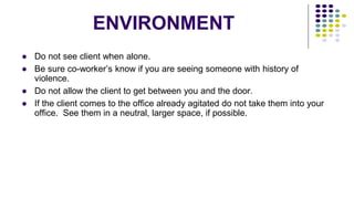 ENVIRONMENT
● Do not see client when alone.
● Be sure co-worker’s know if you are seeing someone with history of
violence.
● Do not allow the client to get between you and the door.
● If the client comes to the office already agitated do not take them into your
office. See them in a neutral, larger space, if possible.
 
