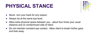 PHYSICAL STANCE
● Never turn your back for any reason.
● Always be at the same eye level.
● Allow extra physical space between you…about four times your usual
distance and on nondominant side of client.
● Do not maintain constant eye contact. Allow client to break his/her gaze
and look away.
 