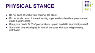 PHYSICAL STANCE
● Do not point or shake your finger at the client.
● Do not touch…even if some touching is generally culturally appropriate and
usual in your setting.
● Keep your hands OUT of your pockets, up and available to protect yourself.
● Stand with one foot slightly in front of the other with your weight evenly
distributed.
 