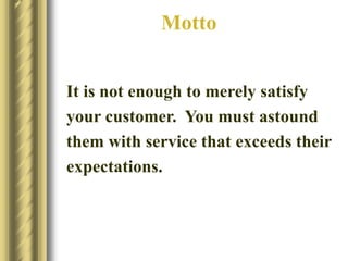 Motto
It is not enough to merely satisfy
your customer. You must astound
them with service that exceeds their
expectations.
 