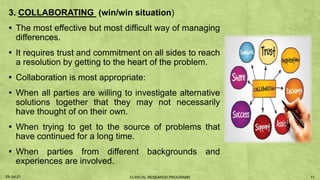 3. COLLABORATING (win/win situation)
▪ The most effective but most difficult way of managing
differences.
▪ It requires trust and commitment on all sides to reach
a resolution by getting to the heart of the problem.
▪ Collaboration is most appropriate:
▪ When all parties are willing to investigate alternative
solutions together that they may not necessarily
have thought of on their own.
▪ When trying to get to the source of problems that
have continued for a long time.
▪ When parties from different backgrounds and
experiences are involved.
29-Jul-21 11
CLINICAL RESEARCH PROGRAMS
 