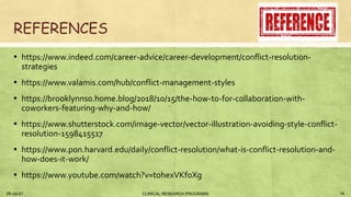 REFERENCES
▪ https://www.indeed.com/career-advice/career-development/conflict-resolution-
strategies
▪ https://www.valamis.com/hub/conflict-management-styles
▪ https://brooklynns0.home.blog/2018/10/15/the-how-to-for-collaboration-with-
coworkers-featuring-why-and-how/
▪ https://www.shutterstock.com/image-vector/vector-illustration-avoiding-style-conflict-
resolution-1598415517
▪ https://www.pon.harvard.edu/daily/conflict-resolution/what-is-conflict-resolution-and-
how-does-it-work/
▪ https://www.youtube.com/watch?v=tohexVKfoXg
29-Jul-21 14
CLINICAL RESEARCH PROGRAMS
 