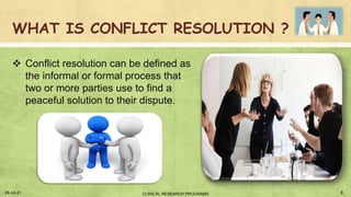 WHAT IS CONFLICT RESOLUTION ?
 Conflict resolution can be defined as
the informal or formal process that
two or more parties use to find a
peaceful solution to their dispute.
29-Jul-21 8
CLINICAL RESEARCH PROGRAMS
 