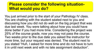 You just arrived prior to the start of your Pathology IV class.
You are chatting with the student seated next to you and
discussing how you did not do well on the big project that was
due last week. You were talking about how you could have
done better if you had more time. Considering the project was
25% of the course grade, now you may not pass the course.
Two weeks prior to the due date you asked the instructor for
more time, but your request was denied. The student next to
you stated “Huh, I asked for more time and do not have to turn
it in until next week and with no late assignment deduction”.
 