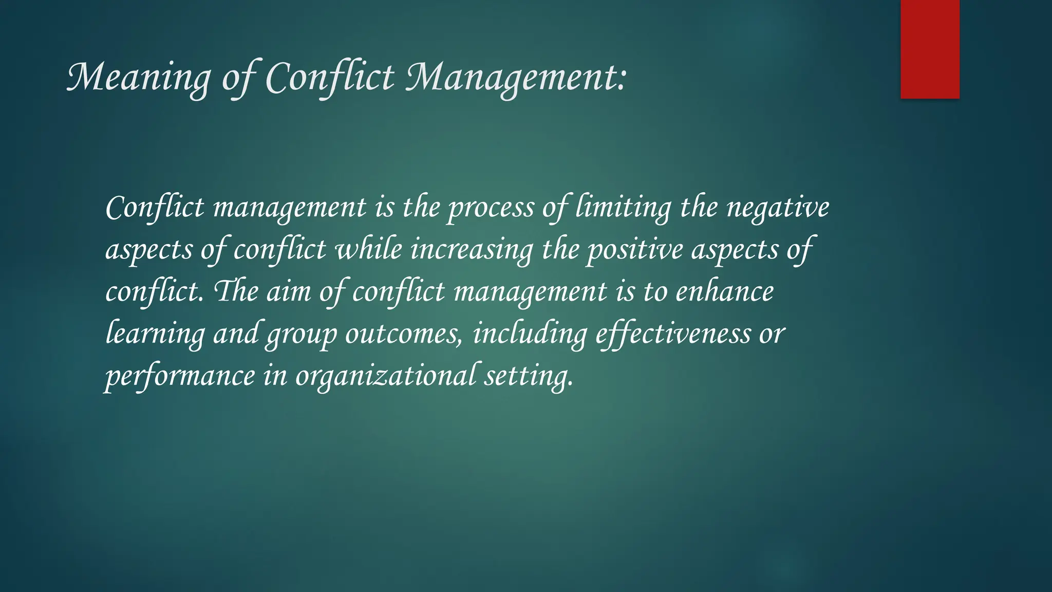 Meaning of Conflict Management:
Conflict management is the process of limiting the negative
aspects of conflict while increasing the positive aspects of
conflict. The aim of conflict management is to enhance
learning and group outcomes, including effectiveness or
performance in organizational setting.
 