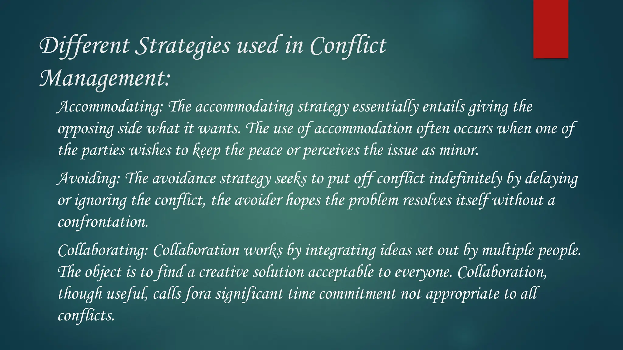 Different Strategies used in Conflict
Management:
Accommodating: The accommodating strategy essentially entails giving the
opposing side what it wants. The use of accommodation often occurs when one of
the parties wishes to keep the peace or perceives the issue as minor.
Avoiding: The avoidance strategy seeks to put off conflict indefinitely by delaying
or ignoring the conflict, the avoider hopes the problem resolves itself without a
confrontation.
Collaborating: Collaboration works by integrating ideas set out by multiple people.
The object is to find a creative solution acceptable to everyone. Collaboration,
though useful, calls fora significant time commitment not appropriate to all
conflicts.
 