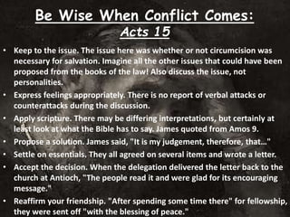 Be Wise When Conflict Comes:
Acts 15
• Keep to the issue. The issue here was whether or not circumcision was
necessary for salvation. Imagine all the other issues that could have been
proposed from the books of the law! Also discuss the issue, not
personalities.
• Express feelings appropriately. There is no report of verbal attacks or
counterattacks during the discussion.
• Apply scripture. There may be differing interpretations, but certainly at
least look at what the Bible has to say. James quoted from Amos 9.
• Propose a solution. James said, "It is my judgement, therefore, that…"
• Settle on essentials. They all agreed on several items and wrote a letter.
• Accept the decision. When the delegation delivered the letter back to the
church at Antioch, "The people read it and were glad for its encouraging
message."
• Reaffirm your friendship. "After spending some time there" for fellowship,
they were sent off "with the blessing of peace."
 