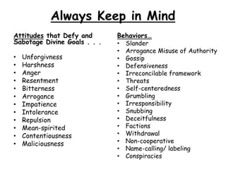 Always Keep in Mind
Attitudes that Defy and
Sabotage Divine Goals . . .
• Unforgivness
• Harshness
• Anger
• Resentment
• Bitterness
• Arrogance
• Impatience
• Intolerance
• Repulsion
• Mean-spirited
• Contentiousness
• Maliciousness
Behaviors…
• Slander
• Arrogance Misuse of Authority
• Gossip
• Defensiveness
• Irreconcilable framework
• Threats
• Self-centeredness
• Grumbling
• Irresponsibility
• Snubbing
• Deceitfulness
• Factions
• Withdrawal
• Non-cooperative
• Name-calling/ labeling
• Conspiracies
 