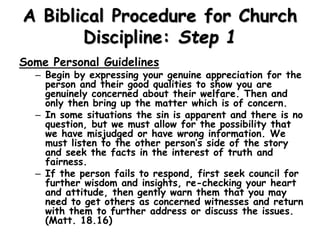A Biblical Procedure for Church
Discipline: Step 1
Some Personal Guidelines
– Begin by expressing your genuine appreciation for the
person and their good qualities to show you are
genuinely concerned about their welfare. Then and
only then bring up the matter which is of concern.
– In some situations the sin is apparent and there is no
question, but we must allow for the possibility that
we have misjudged or have wrong information. We
must listen to the other person’s side of the story
and seek the facts in the interest of truth and
fairness.
– If the person fails to respond, first seek council for
further wisdom and insights, re-checking your heart
and attitude, then gently warn them that you may
need to get others as concerned witnesses and return
with them to further address or discuss the issues.
(Matt. 18.16)
 