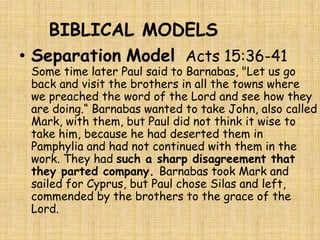 BIBLICAL MODELS
• Separation Model Acts 15:36-41
Some time later Paul said to Barnabas, "Let us go
back and visit the brothers in all the towns where
we preached the word of the Lord and see how they
are doing.“ Barnabas wanted to take John, also called
Mark, with them, but Paul did not think it wise to
take him, because he had deserted them in
Pamphylia and had not continued with them in the
work. They had such a sharp disagreement that
they parted company. Barnabas took Mark and
sailed for Cyprus, but Paul chose Silas and left,
commended by the brothers to the grace of the
Lord.
 