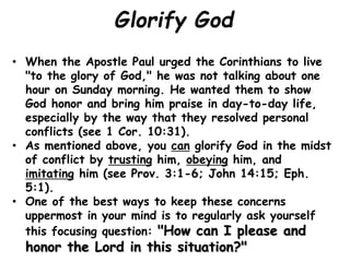 Glorify God
• When the Apostle Paul urged the Corinthians to live
"to the glory of God," he was not talking about one
hour on Sunday morning. He wanted them to show
God honor and bring him praise in day-to-day life,
especially by the way that they resolved personal
conflicts (see 1 Cor. 10:31).
• As mentioned above, you can glorify God in the midst
of conflict by trusting him, obeying him, and
imitating him (see Prov. 3:1-6; John 14:15; Eph.
5:1).
• One of the best ways to keep these concerns
uppermost in your mind is to regularly ask yourself
this focusing question: "How can I please and
honor the Lord in this situation?"
 