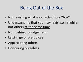 Being Out of the Box
• Not resisting what is outside of our “box”
• Understanding that you may resist some while
  not others at the same time
• Not rushing to judgement
• Letting go of prejudices
• Appreciating others
• Honouring ourselves
 