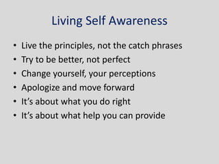 Living Self Awareness
•   Live the principles, not the catch phrases
•   Try to be better, not perfect
•   Change yourself, your perceptions
•   Apologize and move forward
•   It’s about what you do right
•   It’s about what help you can provide
 