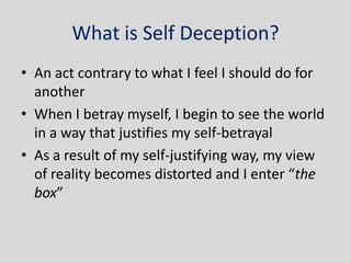 What is Self Deception?
• An act contrary to what I feel I should do for
  another
• When I betray myself, I begin to see the world
  in a way that justifies my self-betrayal
• As a result of my self-justifying way, my view
  of reality becomes distorted and I enter “the
  box”
 