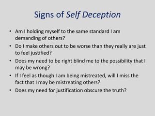 Signs of Self Deception
• Am I holding myself to the same standard I am
  demanding of others?
• Do I make others out to be worse than they really are just
  to feel justified?
• Does my need to be right blind me to the possibility that I
  may be wrong?
• If I feel as though I am being mistreated, will I miss the
  fact that I may be mistreating others?
• Does my need for justification obscure the truth?
 