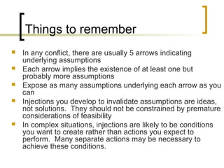 Things to remember
 In any conflict, there are usually 5 arrows indicating
underlying assumptions
 Each arrow implies the existence of at least one but
probably more assumptions
 Expose as many assumptions underlying each arrow as you
can
 Injections you develop to invalidate assumptions are ideas,
not solutions. They should not be constrained by premature
considerations of feasibility
 In complex situations, injections are likely to be conditions
you want to create rather than actions you expect to
perform. Many separate actions may be necessary to
achieve these conditions.
 
