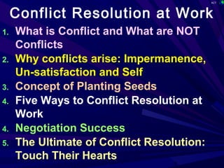 ACT
1
Conflict Resolution at Work
1. What is Conflict and What are NOT
Conflicts
2. Why conflicts arise: Impermanence,
Un-satisfaction and Self
3. Concept of Planting Seeds
4. Five Ways to Conflict Resolution at
Work
4. Negotiation Success
5. The Ultimate of Conflict Resolution:
Touch Their Hearts
 