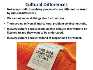 • Not every conflict involving people who are different is caused
by cultural differences.
• We cannot know all things about all cultures.
• There are no universal intercultural problem-solving methods.
• In every culture people communicate because they want to be
listened to and they want to be understood.
• In every culture people respond to respect and disrespect.
Cultural Differences
 