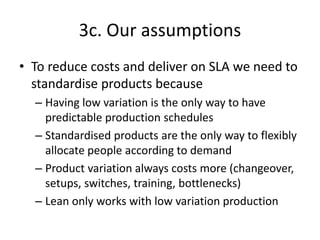 3c. Our assumptions<br />To reduce costs and deliver on SLA we need to standardise products because<br />Having low variat...