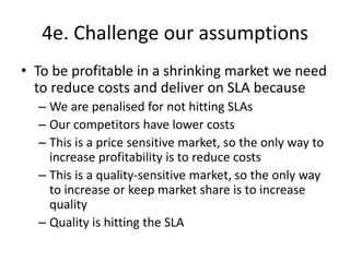 4e. Challenge our assumptions<br />To be profitable in a shrinking market we need to reduce costs and deliver on SLA becau...