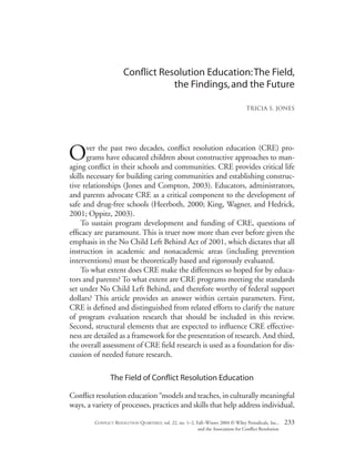 Conﬂict Resolution Education:The Field,
the Findings,and the Future
Tricia S. Jones
Over the past two decades, conﬂict resolution education (CRE) pro-
grams have educated children about constructive approaches to man-
aging conﬂict in their schools and communities. CRE provides critical life
skills necessary for building caring communities and establishing construc-
tive relationships (Jones and Compton, 2003). Educators, administrators,
and parents advocate CRE as a critical component to the development of
safe and drug-free schools (Heerboth, 2000; King, Wagner, and Hedrick,
2001; Oppitz, 2003).
To sustain program development and funding of CRE, questions of
efﬁcacy are paramount. This is truer now more than ever before given the
emphasis in the No Child Left Behind Act of 2001, which dictates that all
instruction in academic and nonacademic areas (including prevention
interventions) must be theoretically based and rigorously evaluated.
To what extent does CRE make the differences so hoped for by educa-
tors and parents? To what extent are CRE programs meeting the standards
set under No Child Left Behind, and therefore worthy of federal support
dollars? This article provides an answer within certain parameters. First,
CRE is deﬁned and distinguished from related efforts to clarify the nature
of program evaluation research that should be included in this review.
Second, structural elements that are expected to inﬂuence CRE effective-
ness are detailed as a framework for the presentation of research. And third,
the overall assessment of CRE ﬁeld research is used as a foundation for dis-
cussion of needed future research.
The Field of Conﬂict Resolution Education
Conﬂict resolution education “models and teaches, in culturally meaningful
ways, a variety of processes, practices and skills that help address individual,
CONFLICT RESOLUTION QUARTERLY, vol. 22, no. 1–2, Fall–Winter 2004 © Wiley Periodicals, Inc., 233
and the Association for Conﬂict Resolution
 