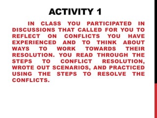 ACTIVITY 1 
IN CLASS YOU PARTICIPATED IN 
DISCUSSIONS THAT CALLED FOR YOU TO 
REFLECT ON CONFLICTS YOU HAVE 
EXPERIENCED AND TO THINK ABOUT 
WAYS TO WORK TOWARDS THEIR 
RESOLUTION. YOU READ THROUGH THE 
STEPS TO CONFLICT RESOLUTION, 
WROTE OUT SCENARIOS, AND PRACTICED 
USING THE STEPS TO RESOLVE THE 
CONFLICTS. 
 