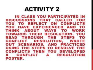 ACTIVITY 2 
IN CLASS YOU PARTICIPATED IN 
DISCUSSIONS THAT CALLED FOR 
YOU TO REFLECT ON CONFLICTS 
YOU HAVE EXPERIENCED AND TO 
THINK ABOUT WAYS TO WORK 
TOWARDS THEIR RESOLUTION. YOU 
READ THROUGH THE STEPS TO 
CONFLICT RESOLUTION, WROTE 
OUT SCENARIOS, AND PRACTICED 
USING THE STEPS TO RESOLVE THE 
CONFLICTS THEN YOU DEVELOPED 
A CONFLICT A RESOLUTION 
POSTER. 
 