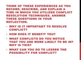 THINK OF THESE EXPERIENCES AS YOU 
RECORD, DESCRIBE, AND EXPLAIN A 
TIME IN WHICH YOU UTILIZED CONFLICT 
RESOLUTION TECHNIQUES. ANSWER 
THESE QUESTIONS IN YOUR 
REFLECTION. 
• WHY IS IT IMPORTANT TO RESOLVE 
CONFLICT? 
• HOW DOES IT BENEFIT YOU? 
• WHAT CONFLICTS DO YOU NOTICE 
THAT YOU ARE MORE LIKELY TO BE IN? 
WHY IS THIS? 
• WHAT CAN YOU DO TO LESSEN THE 
POSSIBILITY FOR CONFLICT? 
 