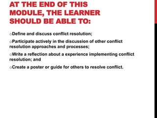 AT THE END OF THIS 
MODULE, THE LEARNER 
SHOULD BE ABLE TO: 
oDefine and discuss conflict resolution; 
oParticipate actively in the discussion of other conflict 
resolution approaches and processes; 
oWrite a reflection about a experience implementing conflict 
resolution; and 
oCreate a poster or guide for others to resolve conflict. 
 