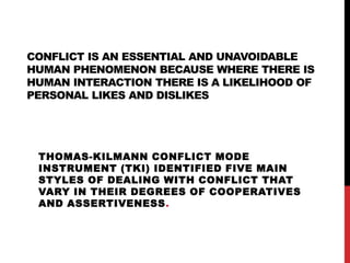 CONFLICT IS AN ESSENTIAL AND UNAVOIDABLE 
HUMAN PHENOMENON BECAUSE WHERE THERE IS 
HUMAN INTERACTION THERE IS A LIKELIHOOD OF 
PERSONAL LIKES AND DISLIKES 
THOMAS-KILMANN CONFLICT MODE 
INSTRUMENT (TKI) IDENTIFIED FIVE MAIN 
STYLES OF DEALING WITH CONFLICT THAT 
VARY IN THEIR DEGREES OF COOPERATIVES 
AND ASSERTIVENESS. 
 