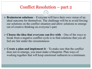 Conflict Resolution – part 2
16
 Brainstorm solutions – Everyone will have their own vision of an
ideal outcome for themselves. The challenge will be to avoid forcing
our solutions on the conflict situation and allow solutions to emerge
out of creative thinking on everyone’s part.
 Choose the idea that everyone can live with – One of the ways to
break from a negative conflict cycle is to find solutions that you all
feel are fair under the circumstances
 Create a plan and implement it – To make sure that the conflict
does not re-emerge, you must make a blueprint. Plan ways of
working together that will keep emotional outbursts to a minimum.
 