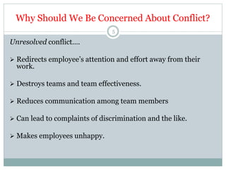 Why Should We Be Concerned About Conflict?
5
Unresolved conflict….
 Redirects employee’s attention and effort away from their
work.
 Destroys teams and team effectiveness.
 Reduces communication among team members
 Can lead to complaints of discrimination and the like.
 Makes employees unhappy.
 