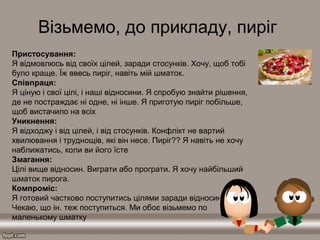 Візьмемо, до прикладу, пиріг
Пристосування:
Я відмовлюсь від своїх цілей, заради стосунків. Хочу, щоб тобі
було краще. Їж ввесь пиріг, навіть мій шматок.
Співпраця:
Я ціную і свої цілі, і наші відносини. Я спробую знайти рішення,
де не постраждає ні одне, ні інше. Я приготую пиріг побільше,
щоб вистачило на всіх
Уникнення:
Я відходжу і від цілей, і від стосунків. Конфлікт не вартий
хвилювання і труднощів, які він несе. Пиріг?? Я навіть не хочу
наближатись, коли ви його їсте
Змагання:
Цілі вище відносин. Виграти або програти. Я хочу найбільший
шматок пирога.
Компроміс:
Я готовий частково поступитись цілями заради відносин.
Чекаю, що ін. теж поступиться. Ми обоє візьмемо по
маленькому шматку
 