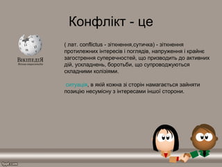 Конфлікт - це
( лат. conflictus - зіткнення,сутичка) - зіткнення
протилежних інтересів і поглядів, напруження і крайнє
загострення суперечностей, що призводить до активних
дій, ускладнень, боротьби, що супроводжуються
складними колізіями.
ситуація, в якій кожна зі сторін намагається зайняти
позицію несумісну з інтересами іншої сторони.
 