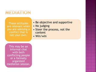 • Be objective and supportive
• No judging
• Steer the process, not the
content
• Win/win
These attitudes
are relevant when
you are advising a
conflict that is
not your own.
This may be an
informal chat
with both
conflicting people
or a formally
organized
mediation session.
 