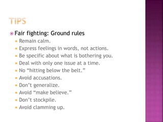 Fair fighting: Ground rules
 Remain calm.
 Express feelings in words, not actions.
 Be specific about what is bothering you.
 Deal with only one issue at a time.
 No “hitting below the belt.”
 Avoid accusations.
 Don’t generalize.
 Avoid “make believe.”
 Don’t stockpile.
 Avoid clamming up.
 